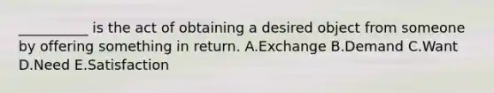 __________ is the act of obtaining a desired object from someone by offering something in return. A.Exchange B.Demand C.Want D.Need E.Satisfaction