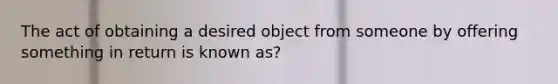 The act of obtaining a desired object from someone by offering something in return is known as?