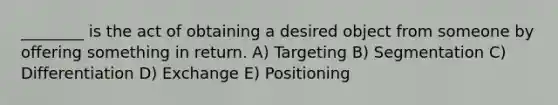 ________ is the act of obtaining a desired object from someone by offering something in return. A) Targeting B) Segmentation C) Differentiation D) Exchange E) Positioning