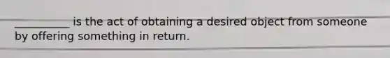 __________ is the act of obtaining a desired object from someone by offering something in return.