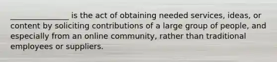 _______________ is the act of obtaining needed services, ideas, or content by soliciting contributions of a large group of people, and especially from an online community, rather than traditional employees or suppliers.