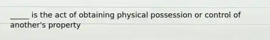 _____ is the act of obtaining physical possession or control of another's property