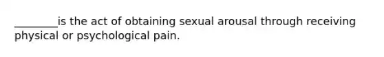 ________is the act of obtaining sexual arousal through receiving physical or psychological pain.