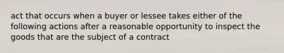 act that occurs when a buyer or lessee takes either of the following actions after a reasonable opportunity to inspect the goods that are the subject of a contract