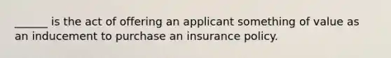 ______ is the act of offering an applicant something of value as an inducement to purchase an insurance policy.