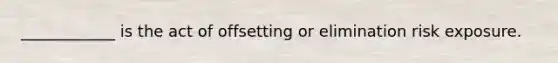 ____________ is the act of offsetting or elimination risk exposure.