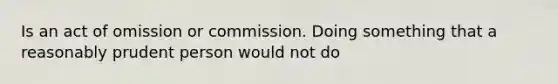 Is an act of omission or commission. Doing something that a reasonably prudent person would not do