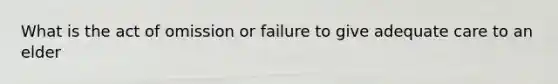 What is the act of omission or failure to give adequate care to an elder