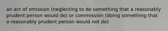 an act of omission (neglecting to do something that a reasonably prudent person would do) or commission (doing something that a reasonably prudent person would not do)