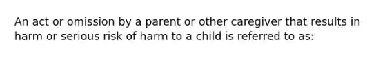 An act or omission by a parent or other caregiver that results in harm or serious risk of harm to a child is referred to as: