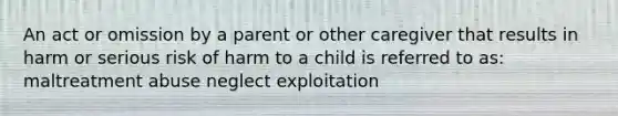 An act or omission by a parent or other caregiver that results in harm or serious risk of harm to a child is referred to as: maltreatment abuse neglect exploitation