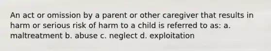 An act or omission by a parent or other caregiver that results in harm or serious risk of harm to a child is referred to as: a. maltreatment b. abuse c. neglect d. exploitation