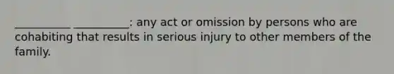 __________ __________: any act or omission by persons who are cohabiting that results in serious injury to other members of the family.