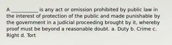 A ___________ is any act or omission prohibited by public law in the interest of protection of the public and made punishable by the government in a judicial proceeding brought by it, whereby proof must be beyond a reasonable doubt. a. Duty b. Crime c. Right d. Tort