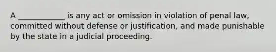 A ____________ is any act or omission in violation of penal law, committed without defense or justification, and made punishable by the state in a judicial proceeding.