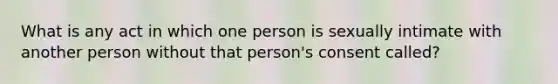 What is any act in which one person is sexually intimate with another person without that person's consent called?