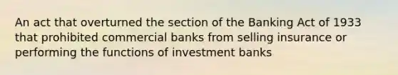 An act that overturned the section of the Banking Act of 1933 that prohibited commercial banks from selling insurance or performing the functions of investment banks