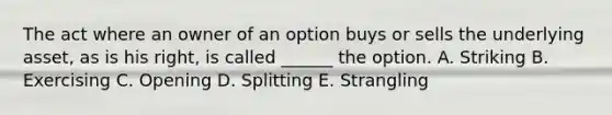 The act where an owner of an option buys or sells the underlying asset, as is his right, is called ______ the option. A. Striking B. Exercising C. Opening D. Splitting E. Strangling