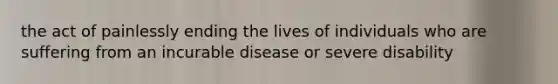 the act of painlessly ending the lives of individuals who are suffering from an incurable disease or severe disability