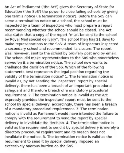 An Act of Parliament ('the Act') gives the Secretary of State for Education ('the SoS') the power to close failing schools by giving one term's notice ('a termination notice'). Before the SoS can serve a termination notice on a school, the school must be inspected by a team of inspectors who must prepare a report recommending whether the school should be closed. The Act also states that a copy of the report "must be sent to the school by Royal Mail special delivery". The school then has 21 days to make representations to the SoS. A team of inspectors inspected a secondary school and recommended its closure. The report was, however, sent to the school by ordinary post and by email. The school did make representations to the SoS who nonetheless served on it a termination notice. The school now wants to challenge the decision of the SoS. Which of the following statements best represents the legal position regarding the validity of the termination notice? 1. The termination notice is invalid as, by not sending the inspectors' report by special delivery, there has been a breach of an important procedural safeguard and therefore breach of a mandatory procedural requirement. 2. The termination notice is invalid as the Act expressly provides the inspectors' report must be sent to the school by special delivery; accordingly, there has been a breach of a mandatory procedural requirement. 3. The termination notice is invalid as Parliament would have intended the failure to comply with the requirement to send the report by special delivery to invalidate the decision. 4. The termination notice is valid as the requirement to send it by special delivery is merely a directory procedural requirement and its breach does not invalidate the notice. 5. The termination notice is valid as the requirement to send it by special delivery imposed an excessively onerous burden on the SoS.