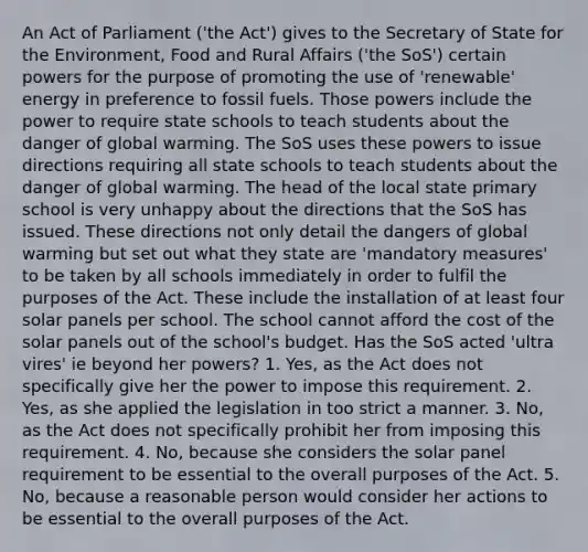 An Act of Parliament ('the Act') gives to the Secretary of State for the Environment, Food and Rural Affairs ('the SoS') certain powers for the purpose of promoting the use of 'renewable' energy in preference to fossil fuels. Those powers include the power to require state schools to teach students about the danger of global warming. The SoS uses these powers to issue directions requiring all state schools to teach students about the danger of global warming. The head of the local state primary school is very unhappy about the directions that the SoS has issued. These directions not only detail the dangers of global warming but set out what they state are 'mandatory measures' to be taken by all schools immediately in order to fulfil the purposes of the Act. These include the installation of at least four solar panels per school. The school cannot afford the cost of the solar panels out of the school's budget. Has the SoS acted 'ultra vires' ie beyond her powers? 1. Yes, as the Act does not specifically give her the power to impose this requirement. 2. Yes, as she applied the legislation in too strict a manner. 3. No, as the Act does not specifically prohibit her from imposing this requirement. 4. No, because she considers the solar panel requirement to be essential to the overall purposes of the Act. 5. No, because a reasonable person would consider her actions to be essential to the overall purposes of the Act.