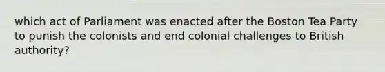 which act of Parliament was enacted after the Boston Tea Party to punish the colonists and end colonial challenges to British authority?