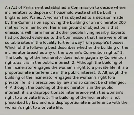 An Act of Parliament established a Commission to decide where incinerators to dispose of household waste shall be built in England and Wales. A woman has objected to a decision made by the Commission approving the building of an incinerator 200 metres from her home. Her main ground of objection is that emissions will harm her and other people living nearby. Experts had produced evidence to the Commission that there were other suitable sites in the locality further away from people's houses. Which of the following best describes whether the building of the incinerator breaches any of the woman's Convention rights? 1. The building of the incinerator does not engage any Convention rights as it is in the public interest. 2. Although the building of the incinerator engages the woman's right to a private life, it is a proportionate interference in the public interest. 3. Although the building of the incinerator engages the woman's right to a private life, it is prescribed by law and so cannot be challenged. 4. Although the building of the incinerator is in the public interest, it is a disproportionate interference with the woman's right to a private life. 5. The building of the incinerator is not prescribed by law and is a disproportionate interference with the woman's right to a private life.