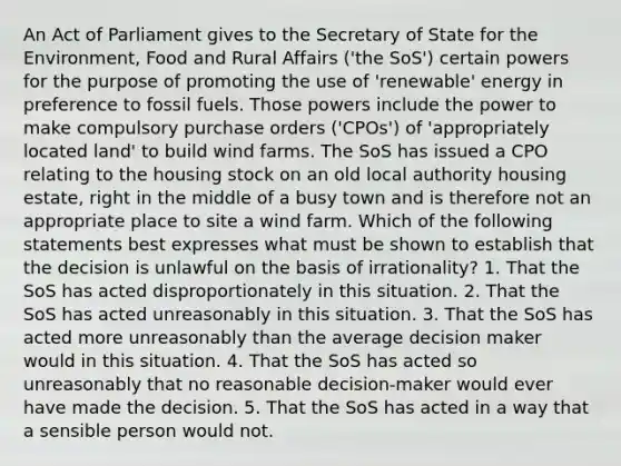 An Act of Parliament gives to the Secretary of State for the Environment, Food and Rural Affairs ('the SoS') certain powers for the purpose of promoting the use of 'renewable' energy in preference to fossil fuels. Those powers include the power to make compulsory purchase orders ('CPOs') of 'appropriately located land' to build wind farms. The SoS has issued a CPO relating to the housing stock on an old local authority housing estate, right in the middle of a busy town and is therefore not an appropriate place to site a wind farm. Which of the following statements best expresses what must be shown to establish that the decision is unlawful on the basis of irrationality? 1. That the SoS has acted disproportionately in this situation. 2. That the SoS has acted unreasonably in this situation. 3. That the SoS has acted more unreasonably than the average decision maker would in this situation. 4. That the SoS has acted so unreasonably that no reasonable decision-maker would ever have made the decision. 5. That the SoS has acted in a way that a sensible person would not.