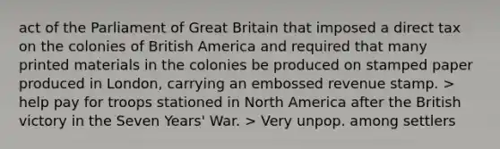 act of the Parliament of Great Britain that imposed a direct tax on the colonies of British America and required that many printed materials in the colonies be produced on stamped paper produced in London, carrying an embossed revenue stamp. > help pay for troops stationed in North America after the British victory in the Seven Years' War. > Very unpop. among settlers