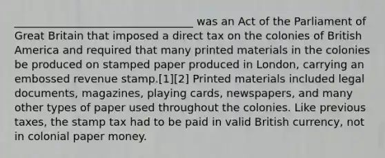 _________________________________ was an Act of the Parliament of Great Britain that imposed a direct tax on the colonies of British America and required that many printed materials in the colonies be produced on stamped paper produced in London, carrying an embossed revenue stamp.[1][2] Printed materials included legal documents, magazines, playing cards, newspapers, and many other types of paper used throughout the colonies. Like previous taxes, the stamp tax had to be paid in valid British currency, not in colonial paper money.