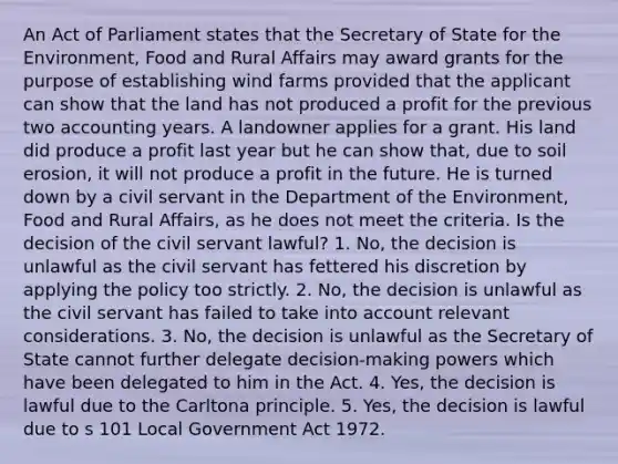 An Act of Parliament states that the Secretary of State for the Environment, Food and Rural Affairs may award grants for the purpose of establishing wind farms provided that the applicant can show that the land has not produced a profit for the previous two accounting years. A landowner applies for a grant. His land did produce a profit last year but he can show that, due to soil erosion, it will not produce a profit in the future. He is turned down by a civil servant in the Department of the Environment, Food and Rural Affairs, as he does not meet the criteria. Is the decision of the civil servant lawful? 1. No, the decision is unlawful as the civil servant has fettered his discretion by applying the policy too strictly. 2. No, the decision is unlawful as the civil servant has failed to take into account relevant considerations. 3. No, the decision is unlawful as the Secretary of State cannot further delegate decision-making powers which have been delegated to him in the Act. 4. Yes, the decision is lawful due to the Carltona principle. 5. Yes, the decision is lawful due to s 101 Local Government Act 1972.