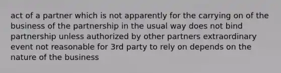 act of a partner which is not apparently for the carrying on of the business of the partnership in the usual way does not bind partnership unless authorized by other partners extraordinary event not reasonable for 3rd party to rely on depends on the nature of the business