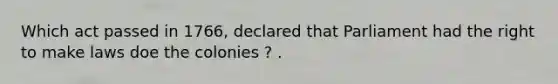 Which act passed in 1766, declared that Parliament had the right to make laws doe the colonies ? .