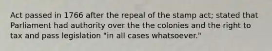 Act passed in 1766 after the repeal of the stamp act; stated that Parliament had authority over the the colonies and the right to tax and pass legislation "in all cases whatsoever."