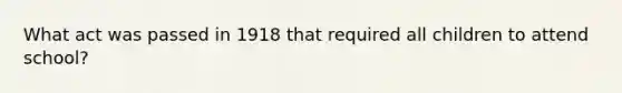 What act was passed in 1918 that required all children to attend school?