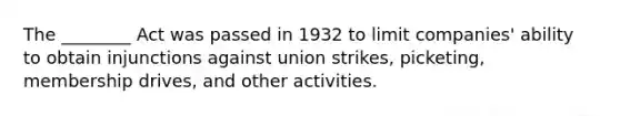 The ________ Act was passed in 1932 to limit companies' ability to obtain injunctions against union strikes, picketing, membership drives, and other activities.