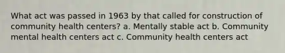 What act was passed in 1963 by that called for construction of community health centers? a. Mentally stable act b. Community mental health centers act c. Community health centers act