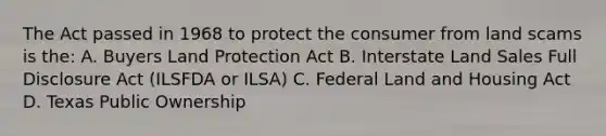 The Act passed in 1968 to protect the consumer from land scams is the: A. Buyers Land Protection Act B. Interstate Land Sales Full Disclosure Act (ILSFDA or ILSA) C. Federal Land and Housing Act D. Texas Public Ownership