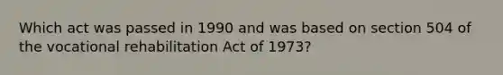 Which act was passed in 1990 and was based on section 504 of the vocational rehabilitation Act of 1973?