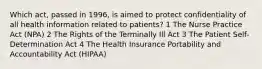 Which act, passed in 1996, is aimed to protect confidentiality of all health information related to patients? 1 The Nurse Practice Act (NPA) 2 The Rights of the Terminally Ill Act 3 The Patient Self-Determination Act 4 The Health Insurance Portability and Accountability Act (HIPAA)