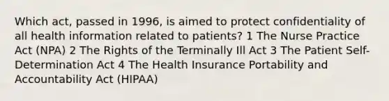 Which act, passed in 1996, is aimed to protect confidentiality of all health information related to patients? 1 The Nurse Practice Act (NPA) 2 The Rights of the Terminally Ill Act 3 The Patient Self-Determination Act 4 The Health Insurance Portability and Accountability Act (HIPAA)