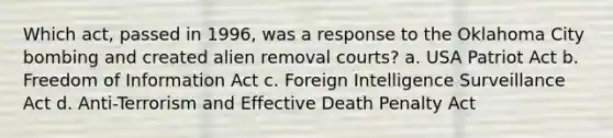 Which act, passed in 1996, was a response to the Oklahoma City bombing and created alien removal courts? a. USA Patriot Act b. Freedom of Information Act c. Foreign Intelligence Surveillance Act d. Anti-Terrorism and Effective Death Penalty Act