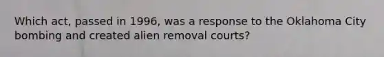 Which act, passed in 1996, was a response to the Oklahoma City bombing and created alien removal courts?