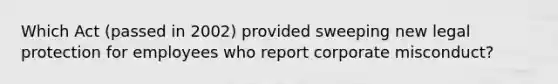 Which Act (passed in 2002) provided sweeping new legal protection for employees who report corporate misconduct?