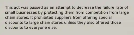 This act was passed as an attempt to decrease the failure rate of small businesses by protecting them from competition from large chain stores. It prohibited suppliers from offering special discounts to large chain stores unless they also offered those discounts to everyone else.