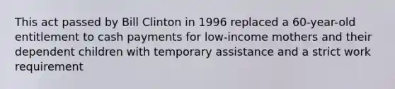 This act passed by Bill Clinton in 1996 replaced a 60-year-old entitlement to cash payments for low-income mothers and their dependent children with temporary assistance and a strict work requirement