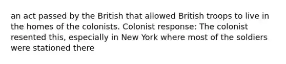 an act passed by the British that allowed British troops to live in the homes of the colonists. Colonist response: The colonist resented this, especially in New York where most of the soldiers were stationed there