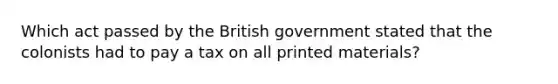 Which act passed by the British government stated that the colonists had to pay a tax on all printed materials?