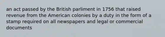 an act passed by the British parliment in 1756 that raised revenue from the American colonies by a duty in the form of a stamp required on all newspapers and legal or commercial documents