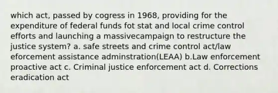 which act, passed by cogress in 1968, providing for the expenditure of federal funds fot stat and local crime control efforts and launching a massivecampaign to restructure the justice system? a. safe streets and crime control act/law eforcement assistance adminstration(LEAA) b.Law enforcement proactive act c. Criminal justice enforcement act d. Corrections eradication act